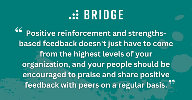 Positive reinforcement and strengths-based feedback doesn't just have to come from the highest levels of your organization, and your people should be encouraged to praise and share positive feedback with peers on a regular basis.