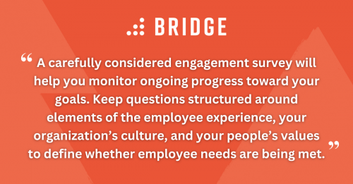 A carefully considered engagement survey will help you monitor ongoing progress toward your goals. Keep questions structured around elements of the employee experience, your organization’s culture, and your people’s values to define whether employee needs are being met.