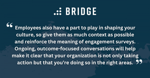 Employees also have a part to play in shaping your culture, so give them as much context as possible and reinforce the meaning of engagement surveys. Ongoing, outcome-focused conversations will help make it clear that your organization is not only taking action but that you’re doing so in the right areas.