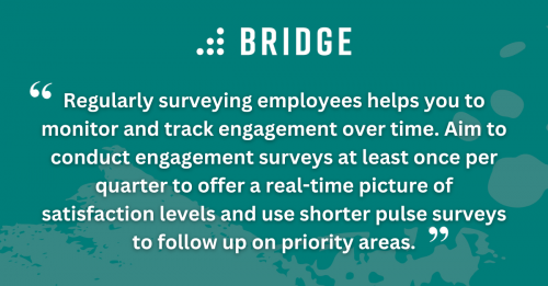Regularly surveying employees helps you to monitor and track engagement over time. Aim to conduct engagement surveys at least once per quarter to offer a real-time picture of satisfaction levels and use shorter pulse surveys to follow up on priority areas.