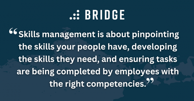 Skills management is about pinpointing the skills your people have, developing the skills they need, and ensuring tasks are being completed by employees with the right competencies.