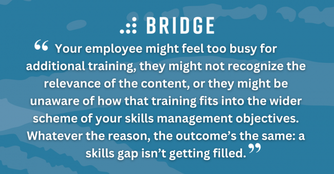 Your employee might feel too busy for additional training, they might not recognize the relevance of the content, or they might be unaware of how that training fits into the wider scheme of your skills management objectives. Whatever the reason, the outcome’s the same: a skills gap isn’t getting filled.