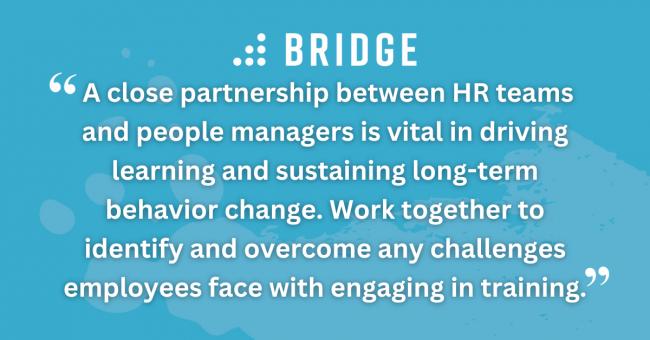 A close partnership between HR teams and people managers is vital in driving learning and sustaining long-term behavior change. Work together to identify and overcome any challenges employees face with engaging in training.