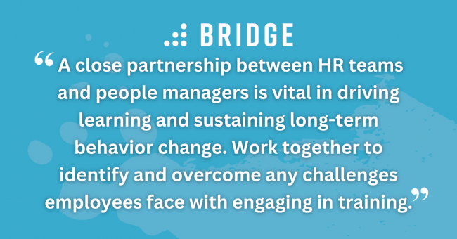How to Get Business-Wide Buy-In for Your Initiatives pull quote 2 A close partnership between HR teams and people managers is vital in driving learning and sustaining long-term behavior change. Work together to identify and overcome any challenges employees face with engaging in training.