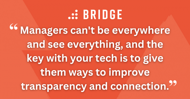 Managers can't be everywhere and see everything, and the key with your tech is to give them ways to improve transparency and connection.