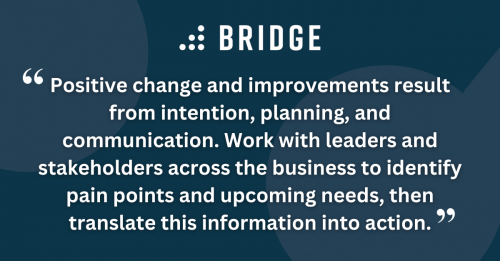 Positive change and improvements result from intention, planning, and communication. Work with leaders and stakeholders across the business to identify pain points and upcoming needs, then translate this information into action.