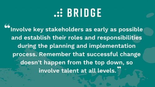 Involve key stakeholders as early as possible and establish their roles and responsibilities during the planning and implementation process. Remember that successful change doesn't happen from the top down, so involve talent at all levels.