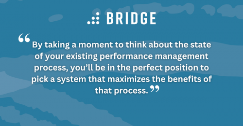 By taking a moment to think about the state of your existing performance management process, you’ll be in the perfect position to pick a system that maximizes the benefits of that process.