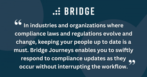 In industries and organizations where compliance laws and regulations evolve and change, keeping your people up to date is a must. Bridge Journeys enables you to swiftly respond to compliance updates as they occur without interrupting the workflow.