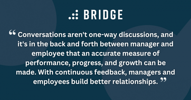 Conversations aren't one-way discussions, and it's in the back and forth between manager and employee that an accurate measure of performance, progress, and growth can be made. With continuous feedback, managers and employees build better relationships.