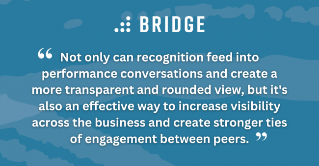 Not only can recognition feed into performance conversations and create a more transparent and rounded view, but it's also an effective way to increase visibility across the business and create stronger ties of engagement between peers.