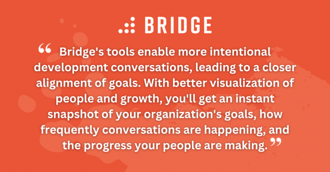 Bridge's tools enable more intentional development conversations, leading to a closer alignment of goals. With better visualization of people and growth, you'll get an instant snapshot of your organization's goals, how frequently conversations are happening, and the progress your people are making.