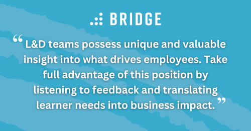 L&D teams possess unique and valuable insight into what drives employees. Take full advantage of this position by listening to feedback and translating learner needs into business impact.