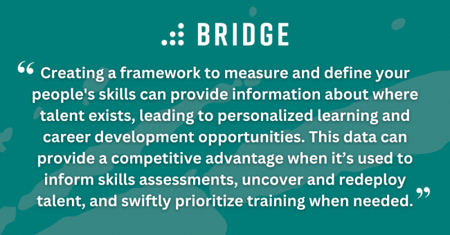 Creating a framework to measure and define your people's skills can provide information about where talent exists, leading to personalized learning and career development opportunities. This data can provide a competitive advantage when it’s used to inform skills assessments, uncover and redeploy talent, and swiftly prioritize training when needed.