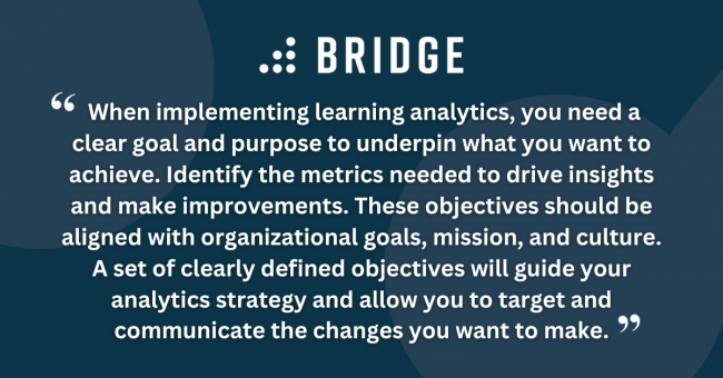 When implementing learning analytics, you need a clear goal and purpose to underpin what you want to achieve. Identify the metrics needed to drive insights and make improvements. These objectives should be aligned with organizational goals, mission, and culture. A set of clearly defined objectives will guide your analytics strategy and allow you to target and communicate the changes you want to make.