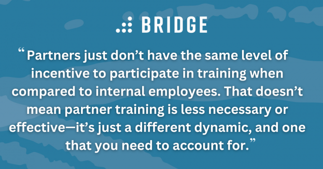 Partners just don’t have the same level of incentive to participate in training when compared to internal employees. That doesn’t mean partner training is less necessary or effective—it’s just a different dynamic, and one that you need to account for.