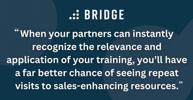 When your partners can instantly recognize the relevance and application of your training, you’ll have a far better chance of seeing repeat visits to sales-enhancing resources.