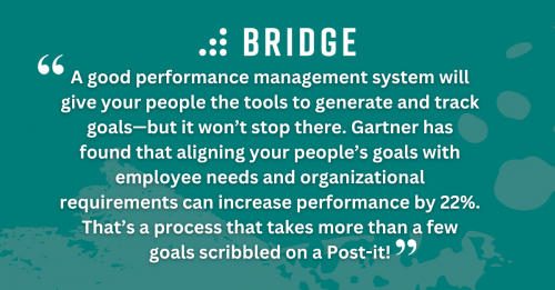 A good performance management system will give your people the tools to generate and track goals—but it won’t stop there. Gartner has found that aligning your people’s goals with employee needs and organizational requirements can increase performance by 22%. That’s a process that takes more than a few goals scribbled on a Post-it!