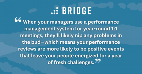 When your managers use a performance management system for year-round 1:1 meetings, they’ll likely nip any problems in the bud—which means your performance reviews are more likely to be positive events that leave your people energized for a year of fresh challenges.