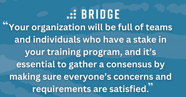 Your organization will be full of teams and individuals who have a stake in your training program, and it’s essential to gather a consensus by making sure everyone’s concerns and requirements are satisfied.