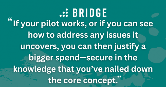 If your pilot works, or if you can see how to address any issues it uncovers, you can then justify a bigger spend—secure in the knowledge that you’ve nailed down the core concept.