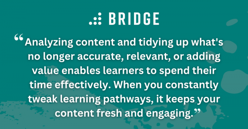 Analyzing content and tidying up what's no longer accurate, relevant, or adding value enables learners to spend their time effectively. When you constantly tweak learning pathways, it keeps your content fresh and engaging.