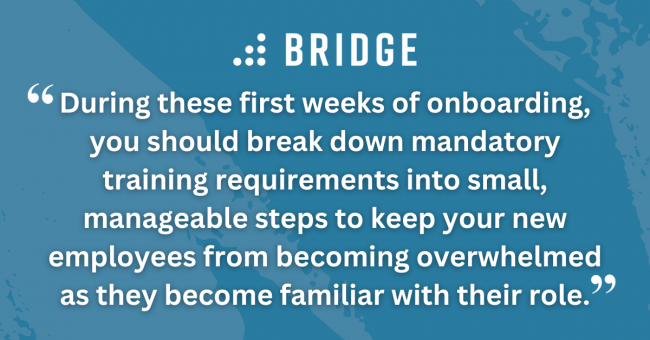 During these first weeks of onboarding, you should break down mandatory training requirements into small, manageable steps to keep your new employees from becoming overwhelmed as they become familiar with their role.