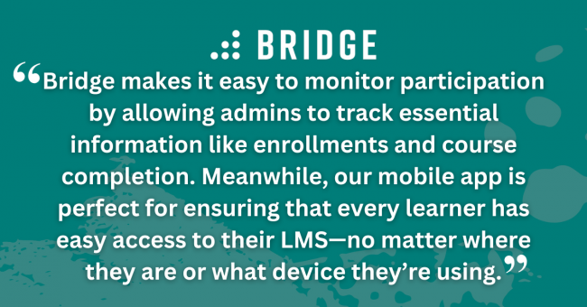 Bridge makes it easy to monitor participation by allowing admins to track essential information like enrollments and course completion. Meanwhile, our mobile app is perfect for ensuring that every learner has easy access to their LMS—no matter where they are or what device they’re using.