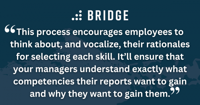 This process encourages employees to think about, and vocalize, their rationales for selecting each skill. It’ll ensure that your managers understand exactly what competencies their reports want to gain and why they want to gain them.