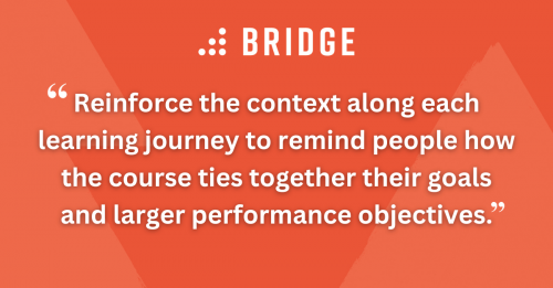 Reinforce the context along each learning journey to remind people how the course ties together their goals and larger performance objectives.