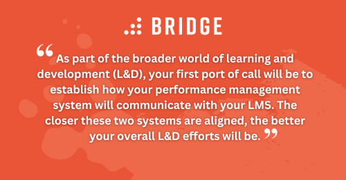 As part of the broader world of learning and development (L&D), your first port of call will be to establish how your performance management system will communicate with your LMS. The closer these two systems are aligned, the better your overall L&D efforts will be.