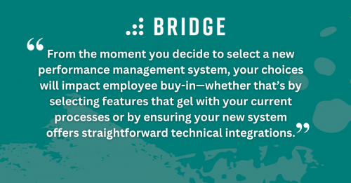 From the moment you decide to select a new performance management system, your choices will impact employee buy-in—whether that’s by selecting features that gel with your current processes or by ensuring your new system offers straightforward technical integrations.