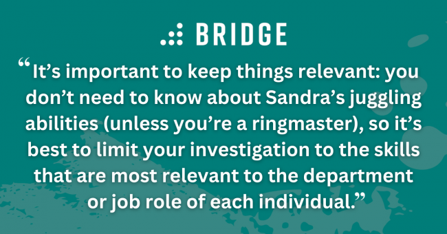 It’s important to keep things relevant: you don’t need to know about Sandra’s juggling abilities (unless you’re a ringmaster), so it’s best to limit your investigation to the skills that are most relevant to the department or job role of each individual.