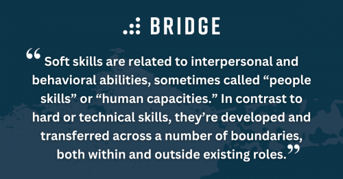 Soft skills are related to interpersonal and behavioral abilities, sometimes called “people skills” or “human capacities.” In contrast to hard or technical skills, they’re developed and transferred across a number of boundaries, both within and outside existing roles