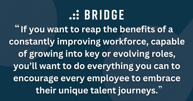 If you want to reap the benefits of a constantly improving workforce, capable of growing into key or evolving roles, you’ll want to do everything you can to encourage every employee to embrace their unique talent journeys.