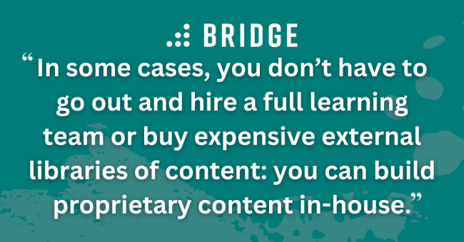 In some cases, you don’t have to go out and hire a full learning team or buy expensive external libraries of content: you can build proprietary content in-house.