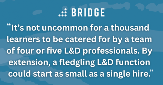 It’s not uncommon for a thousand learners to be catered for by a team of four or five L&D professionals. By extension, a fledgling L&D function could start as small as a single hire.