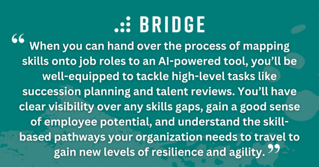 When you can hand over the process of mapping skills onto job roles to an AI-powered tool, you’ll be well-equipped to tackle high-level tasks like succession planning and talent reviews. You’ll have clear visibility over any skills gaps, gain a good sense of employee potential, and understand the skill-based pathways your organization needs to travel to gain new levels of resilience and agility.