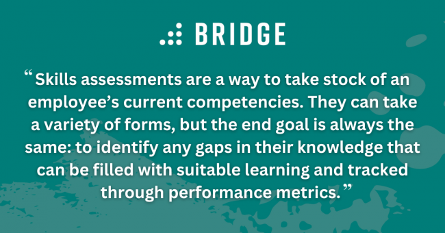 Skills assessments are a way to take stock of an employee’s current competencies. They can take a variety of forms, but the end goal is always the same: to identify any gaps in their knowledge that can be filled with suitable learning and tracked through performance metrics.