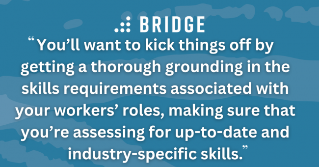You’ll want to kick things off by getting a thorough grounding in the skills requirements associated with your workers’ roles, making sure that you’re assessing for up-to-date and industry-specific skills.