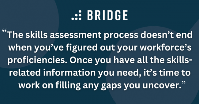 The skills assessment process doesn’t end when you’ve figured out your workforce’s proficiencies. Once you have all the skills-related information you need, it’s time to work on filling any gaps you uncover.