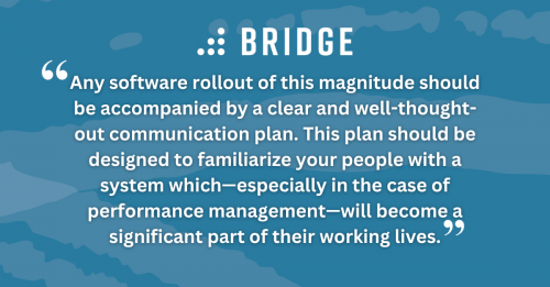 Any software rollout of this magnitude should be accompanied by a clear and well-thought-out communication plan. This plan should be designed to familiarize your people with a system which—especially in the case of performance management—will become a significant part of their working lives.