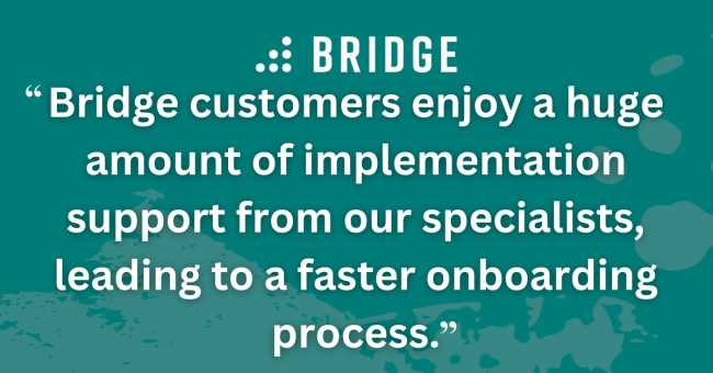 Bridge customers enjoy a huge amount of implementation support from our specialists, leading to a faster onboarding process.