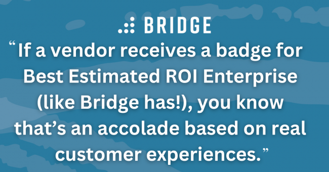 If a vendor receives a badge for Best Estimated ROI Enterprise (like Bridge has!), you know that’s an accolade based on real customer experiences.
